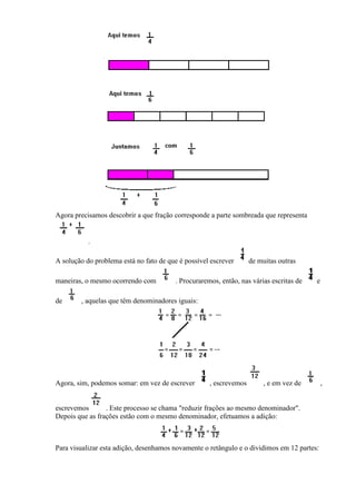 Agora precisamos descobrir a que fração corresponde a parte sombreada que representa


           .

A solução do problema está no fato de que é possível escrever       de muitas outras

maneiras, o mesmo ocorrendo com          . Procuraremos, então, nas várias escritas de   e

de      , aquelas que têm denominadores iguais:




Agora, sim, podemos somar: em vez de escrever        , escrevemos        , e em vez de       ,


escrevemos       . Este processo se chama "reduzir frações ao mesmo denominador".
Depois que as frações estão com o mesmo denominador, efetuamos a adição:



Para visualizar esta adição, desenhamos novamente o retângulo e o dividimos em 12 partes:
 