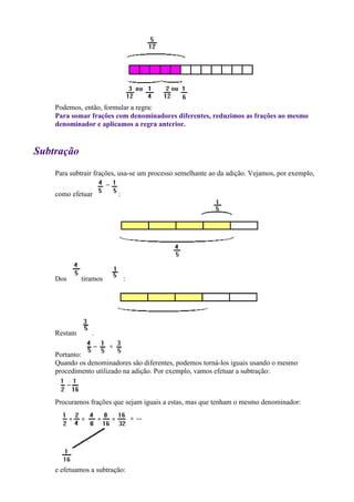 Podemos, então, formular a regra:
    Para somar frações com denominadores diferentes, reduzimos as frações ao mesmo
    denominador e aplicamos a regra anterior.


Subtração
    Para subtrair frações, usa-se um processo semelhante ao da adição. Vejamos, por exemplo,

    como efetuar         :




    Dos      tiramos         :




    Restam      .


    Portanto:
    Quando os denominadores são diferentes, podemos torná-los iguais usando o mesmo
    procedimento utilizado na adição. Por exemplo, vamos efetuar a subtração:



    Procuramos frações que sejam iguais a estas, mas que tenham o mesmo denominador:




    e efetuamos a subtração:
 