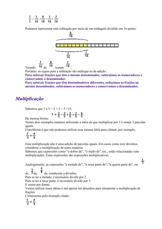 Podemos representar esta subtração por meio de um retângulo dividido em 16 partes:




    Tirando        de     , restam     .
    Portanto, as regras para a subtração são análogas às da adição:
    Para subtrair frações que têm o mesmo denominador, subtraímos os numeradores e
    conservamos o denominador.
    Para subtrair frações que têm denominadores diferentes, reduzimos as frações ao
    mesmo denominador, subtraímos os numeradores e conservamos o denominador.


Multiplicação
    Sabemos que 3 x 5 = 5 + 5 + 5 =15.

    Da mesma forma:                             .
    Nestes dois exemplos estamos utilizando a idéia de que multiplicar por 3 é somar 3 parcelas
    iguais.
    O problema é que não podemos utilizar essa mesma idéia para efetuar, por exemplo,


            .
    Esta multiplicação não é uma adição de parcelas iguais. Em casos como este devemos
    considerar a multiplicação de outra maneira.
    Sabemos que expressões como "o dobro de", "o triplo de", etc., estão relacionadas com
    multiplicações. Estas expressões são expressões multiplicativas.

    Analogamente, as expressões "a metade de", "a terça parte de", "a quarta parte de", ou

    de, de,         de, conduzem a divisões.
    Para se ter a metade, é necessário dividir por 2.
    Para se ter a terça parte, é necessário dividir por 3.
    E assim por diante.
    Vamos utilizar essas idéias e nos apoiar em desenhos para interpretar a multiplicação de
    frações.
    Comecemos pelo exemplo citado:
 