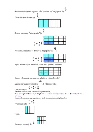 O que queremos saber é quanto vale "o dobro" da "terça parte" de   .


Começamos por representar       :




Depois, marcamos "a terça parte" de     :




Por último, marcamos "o dobro" da "terça parte" de     :




Agora, vamos repetir o desenho destacando apenas o resultado:




Quanto vale a parte marcada, em relação ao retângulo todo?


A parte marcada corresponde a         do retângulo todo.

Concluímos que                  .
Podemos resumir tudo isso numa regra simples:
Para multiplicar frações, multiplicamos os numeradores entre si e os denominadores
entre si.
Para confirmar esta regra, podemos testá-la em outras multiplicações:


. Vamos calcular




Temos




Queremos a metade de
 
