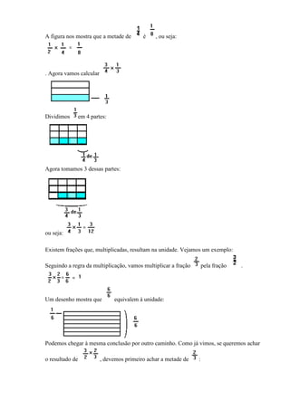 A figura nos mostra que a metade de       é    , ou seja:




. Agora vamos calcular




Dividimos    em 4 partes:




Agora tomamos 3 dessas partes:




ou seja:

Existem frações que, multiplicadas, resultam na unidade. Vejamos um exemplo:

Seguindo a regra da multiplicação, vamos multiplicar a fração       pela fração   .




Um desenho mostra que         equivalem à unidade:




Podemos chegar à mesma conclusão por outro caminho. Como já vimos, se queremos achar

o resultado de           , devemos primeiro achar a metade de   :
 