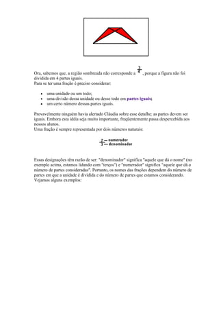 Ora, sabemos que, a região sombreada não corresponde a      , porque a figura não foi
dividida em 4 partes iguais.
Para se ter uma fração é preciso considerar:

   •   uma unidade ou um todo;
   •   uma divisão dessa unidade ou desse todo em partes iguais;
   •   um certo número dessas partes iguais.

Provavelmente ninguém havia alertado Cláudia sobre esse detalhe: as partes devem ser
iguais. Embora esta idéia seja muito importante, freqüentemente passa despercebida aos
nossos alunos.
Uma fração é sempre representada por dois números naturais:




Essas designações têm razão de ser: "denominador" significa "aquele que dá o nome" (no
exemplo acima, estamos lidando com "terços") e "numerador" significa "aquele que dá o
número de partes consideradas". Portanto, os nomes das frações dependem do número de
partes em que a unidade é dividida e do número de partes que estamos considerando.
Vejamos alguns exemplos:
 