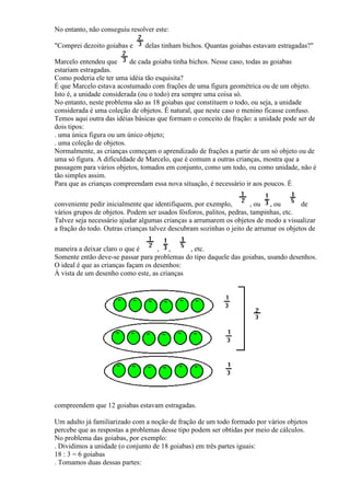 No entanto, não conseguiu resolver este:

"Comprei dezoito goiabas e     delas tinham bichos. Quantas goiabas estavam estragadas?"

Marcelo entendeu que       de cada goiaba tinha bichos. Nesse caso, todas as goiabas
estariam estragadas.
Como poderia ele ter uma idéia tão esquisita?
É que Marcelo estava acostumado com frações de uma figura geométrica ou de um objeto.
Isto é, a unidade considerada (ou o todo) era sempre uma coisa só.
No entanto, neste problema são as 18 goiabas que constituem o todo, ou seja, a unidade
considerada é uma coleção de objetos. É natural, que neste caso o menino ficasse confuso.
Temos aqui outra das idéias básicas que formam o conceito de fração: a unidade pode ser de
dois tipos:
. uma única figura ou um único objeto;
. uma coleção de objetos.
Normalmente, as crianças começam o aprendizado de frações a partir de um só objeto ou de
uma só figura. A dificuldade de Marcelo, que é comum a outras crianças, mostra que a
passagem para vários objetos, tomados em conjunto, como um todo, ou como unidade, não é
tão simples assim.
Para que as crianças compreendam essa nova situação, é necessário ir aos poucos. É

conveniente pedir inicialmente que identifiquem, por exemplo,         , ou , ou        de
vários grupos de objetos. Podem ser usados fósforos, palitos, pedras, tampinhas, etc.
Talvez seja necessário ajudar algumas crianças a arrumarem os objetos de modo a visualizar
a fração do todo. Outras crianças talvez descubram sozinhas o jeito de arrumar os objetos de

maneira a deixar claro o que é      , ,      , etc.
Somente então deve-se passar para problemas do tipo daquele das goiabas, usando desenhos.
O ideal é que as crianças façam os desenhos:
À vista de um desenho como este, as crianças




compreendem que 12 goiabas estavam estragadas.

Um adulto já familiarizado com a noção de fração de um todo formado por vários objetos
percebe que as respostas a problemas desse tipo podem ser obtidas por meio de cálculos.
No problema das goiabas, por exemplo:
. Dividimos a unidade (o conjunto de 18 goiabas) em três partes iguais:
18 : 3 = 6 goiabas
. Tomamos duas dessas partes:
 