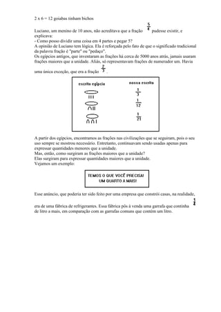 2 x 6 = 12 goiabas tinham bichos

Luciano, um menino de 10 anos, não acreditava que a fração       pudesse existir, e
explicava:
- Como posso dividir uma coisa em 4 partes e pegar 5?
A opinião de Luciano tem lógica. Ela é reforçada pelo fato de que o significado tradicional
da palavra fração é "parte" ou "pedaço".
Os egípcios antigos, que inventaram as frações há cerca de 5000 anos atrás, jamais usaram
frações maiores que a unidade. Aliás, só representavam frações de numerador um. Havia

uma única exceção, que era a fração     .




A partir dos egípcios, encontramos as frações nas civilizações que se seguiram, pois o seu
uso sempre se mostrou necessário. Entretanto, continuavam sendo usadas apenas para
expressar quantidades menores que a unidade.
Mas, então, como surgiram as frações maiores que a unidade?
Elas surgiram para expressar quantidades maiores que a unidade.
Vejamos um exemplo:




Esse anúncio, que poderia ter sido feito por uma empresa que constrói casas, na realidade,

era de uma fábrica de refrigerantes. Essa fábrica pôs à venda uma garrafa que continha
de litro a mais, em comparação com as garrafas comuns que contém um litro.
 