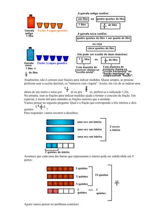 Atualmente, não é comum usar frações para indicar medidas. Quase sempre, as pessoas
preferem usar a escrita decimal, os "números com vírgula". Assim, em vez de se indicar uma

altura de um metro e meio por          m ou por       m, prefere-se a indicação 1,5m.
No entanto, usar as frações para indicar medidas ajuda a formar o conceito de fração. Em
especial, é muito útil para entender as frações maiores que a unidade.
Vamos pensar na seguinte pergunta: Qual é a fração que corresponde a três inteiros e dois

quintos          ?
Para responder, vamos recorrer a desenhos:




Acontece que cada uma das barras que representam o inteiro pode ser subdividida em 5
partes:




Agora vamos pensar no problema contrário:
 