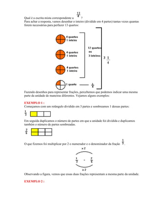 Qual é a escrita mista correspondente a      ?
Para achar a resposta, vamos desenhar o inteiro (dividido em 4 partes) tantas vezes quantas
forem necessárias para perfazer 13 quartos:




Fazendo desenhos para representar frações, percebemos que podemos indicar uma mesma
parte da unidade de maneiras diferentes. Vejamos alguns exemplos:

EXEMPLO 1 :
Começamos com um retângulo dividido em 3 partes e sombreamos 1 dessas partes:



Em seguida duplicamos o número de partes em que a unidade foi dividida e duplicamos
também o número de partes sombreadas.




O que fizemos foi multiplicar por 2 o numerador e o denominador da fração      .




Observando a figura, vemos que essas duas frações representam a mesma parte da unidade.

EXEMPLO 2 :
 