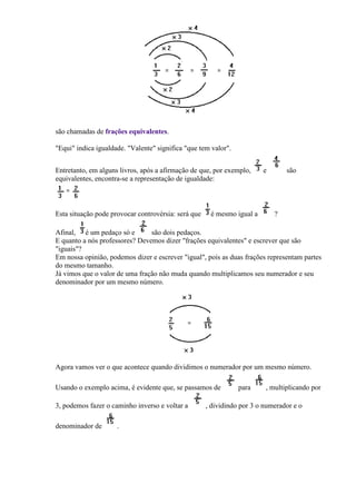 são chamadas de frações equivalentes.

"Equi" indica igualdade. "Valente" significa "que tem valor".


Entretanto, em alguns livros, após a afirmação de que, por exemplo,     e       são
equivalentes, encontra-se a representação de igualdade:



Esta situação pode provocar controvérsia: será que    é mesmo igual a       ?

Afinal, é um pedaço só e        são dois pedaços.
E quanto a nós professores? Devemos dizer "frações equivalentes" e escrever que são
"iguais"?
Em nossa opinião, podemos dizer e escrever "igual", pois as duas frações representam partes
do mesmo tamanho.
Já vimos que o valor de uma fração não muda quando multiplicamos seu numerador e seu
denominador por um mesmo número.




Agora vamos ver o que acontece quando dividimos o numerador por um mesmo número.

Usando o exemplo acima, é evidente que, se passamos de          para     , multiplicando por

3, podemos fazer o caminho inverso e voltar a        , dividindo por 3 o numerador e o

denominador de       .
 
