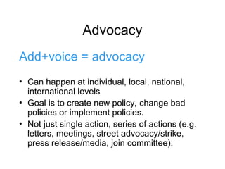 Advocacy
Add+voice = advocacy
• Can happen at individual, local, national,
international levels
• Goal is to create new policy, change bad
policies or implement policies.
• Not just single action, series of actions (e.g.
letters, meetings, street advocacy/strike,
press release/media, join committee).
 