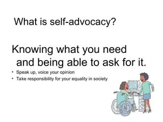 Knowing what you need
and being able to ask for it.
• Speak up, voice your opinion
• Take responsibility for your equality in society
What is self-advocacy?
 
