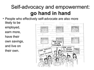 • People who effectively self-advocate are also more
likely to be
employed,
earn more,
have their
own savings,
and live on
their own.
Self-advocacy and empowerment:
go hand in hand
 