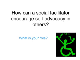 How can a social facilitator
encourage self-advocacy in
others?
What is your role?
 