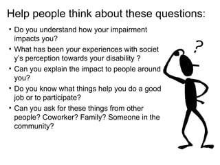 • Do you understand how your impairment
impacts you?
• What has been your experiences with societ
y’s perception towards your disability ?
• Can you explain the impact to people around
you?
• Do you know what things help you do a good
job or to participate?
• Can you ask for these things from other
people? Coworker? Family? Someone in the
community?
Help people think about these questions:
 