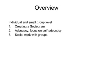 Overview
Individual and small group level
1. Creating a Sociogram
2. Advocacy: focus on self-advocacy
3. Social work with groups
 