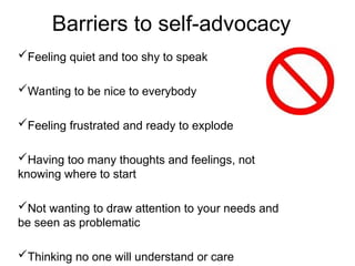 Feeling quiet and too shy to speak
Wanting to be nice to everybody
Feeling frustrated and ready to explode
Having too many thoughts and feelings, not
knowing where to start
Not wanting to draw attention to your needs and
be seen as problematic
Thinking no one will understand or care
Barriers to self-advocacy
 
