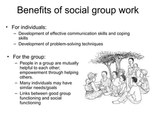 Benefits of social group work
• For the group:
– People in a group are mutually
helpful to each other;
empowerment through helping
others.
– Many individuals may have
similar needs/goals
– Links between good group
functioning and social
functioning
• For individuals:
– Development of effective communication skills and coping
skills
– Development of problem-solving techniques
 