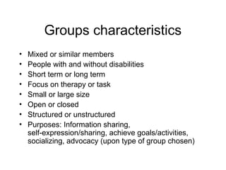Groups characteristics
• Mixed or similar members
• People with and without disabilities
• Short term or long term
• Focus on therapy or task
• Small or large size
• Open or closed
• Structured or unstructured
• Purposes: Information sharing,
self-expression/sharing, achieve goals/activities,
socializing, advocacy (upon type of group chosen)
 