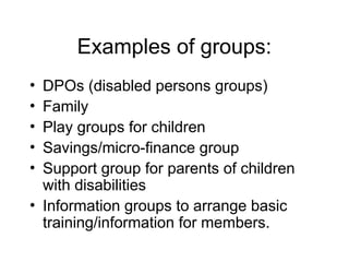 Examples of groups:
• DPOs (disabled persons groups)
• Family
• Play groups for children
• Savings/micro-finance group
• Support group for parents of children
with disabilities
• Information groups to arrange basic
training/information for members.
 