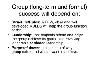 Group (long-term and formal)
success will depend on:
• Structure/Rules: A FEW, clear and well
developed RULES will help the group function
better.
• Leadership: that respects others and helps
the group achieve its goals, also revolving
leadership or shared leadership.
• Purposefulness: a clear idea of why the
group exists and what it want to achieve.
 