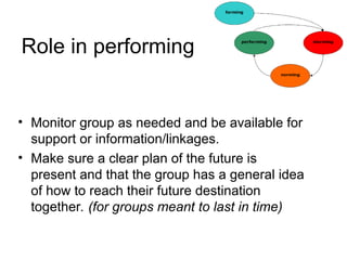 Role in performing
• Monitor group as needed and be available for
support or information/linkages.
• Make sure a clear plan of the future is
present and that the group has a general idea
of how to reach their future destination
together. (for groups meant to last in time)
 