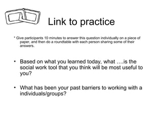 Link to practice
* Give participants 10 minutes to answer this question individually on a piece of
paper, and then do a roundtable with each person sharing some of their
answers.
• Based on what you learned today, what ….is the
social work tool that you think will be most useful to
you?
• What has been your past barriers to working with a
individuals/groups?
 