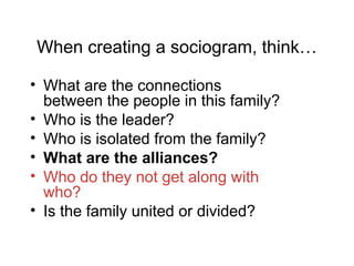When creating a sociogram, think…
• What are the connections
between the people in this family?
• Who is the leader?
• Who is isolated from the family?
• What are the alliances?
• Who do they not get along with
who?
• Is the family united or divided?
 
