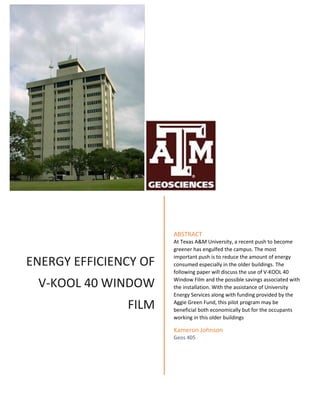 ENERGY EFFICIENCY OF
V-KOOL 40 WINDOW
FILM
ABSTRACT
At Texas A&M University, a recent push to become
greener has engulfed the campus. The most
important push is to reduce the amount of energy
consumed especially in the older buildings. The
following paper will discuss the use of V-KOOL 40
Window Film and the possible savings associated
with the installation. With the assistance of
University Energy Services along with funding
provided by the Aggie Green Fund, this pilot program
may be beneficial both economically but for the
occupants working in this older buildings
Kameron Johnson
Geos 405
ENERGY EFFICIENCY OF
V-KOOL 40 WINDOW
FILM
ABSTRACT
At Texas A&M University, a recent push to become
greener has engulfed the campus. The most
important push is to reduce the amount of energy
consumed especially in the older buildings. The
following paper will discuss the use of V-KOOL 40
Window Film and the possible savings associated with
the installation. With the assistance of University
Energy Services along with funding provided by the
Aggie Green Fund, this pilot program may be
beneficial both economically but for the occupants
working in this older buildings
Kameron Johnson
Geos 405
 