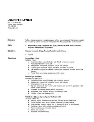 JENNIFER LYNCH
987 S Club House Rd
Virginia Beach, VA 23452
757-372-1090
Missjlyn@me.com
Objective To find a challenging career in a reputable company so I may grow professionally. I am seeking a position
that will utilize my customer service skills and expertise while offering opportunities for advancement.
Skills  Microsoft Word, Excel, Lightspeed, OnQ, Shaw Collections, 90 WPM, Adobe Photoshop
proficient, Make-up Artistry, Photography
Education Tidewater Community College, American Public University Systems
 3.0 GPA
Experience Crescent Bank & Trust
April 2016- Present
 Handle inbound and outbound collection calls efficiently on customer accounts
 Handle inbound customer service calls
 Make payment arrangements on past due accounts with customers
 Explaining grace periods, late charges, and interest accruement on accounts.
 Offer assistance programs to customers in need of relief (extensions, hardships, and due date
changes
 Provide 10 day pay off quotes to customers and third parties
Michael Wayne Investment
November 2014- March 2016
 Handle inbound and outbound collection calls on customer accounts
 Make payment arrangements on past due accounts with customers
 Advise customer of insurance lapses
 Skip trace accounts with phone numbers, call references, and use internet applications to find
possible location information
 Send letters to customers informing them of account status
 Issue pastime codes and assist with entry and reissuing of codes
 Promoted to Team Lead September 2015
Night Audit and Service Express Agent at The Westin Hotel
July 2013– October 2014
 Welcome, register, and assign rooms and issue room keys or cards to the guests
 Provide information about services available in the hotel and in the community.
 Verify customers’ credit and establish how the customer will pay for the accommodation.
 Handle room service orders and deliver orders to guest’ rooms.
 Properly handle monies and maintain a bank.
 Balance cash accounts.
 Respond to reservation inquiries
 