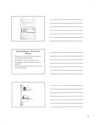 Josh andJessica: Twins and a
                Dtesset
.   Twins were two years old whenJustin died in
    their bedroom during naptime.
. Jessica came to us at age 4 without a story.
. We helped her obtain information about what
    happened.
.   She   left the goup with her own story in which
    she was the heroine.




                                                      5
 