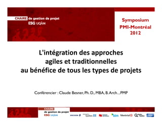 Symposium
                                                        PMI-Montréal
                                                            2012



     L'intégration des approches 
        agiles et traditionnelles 
au bénéfice de tous les types de projets

    Conférencier : Claude Besner, Ph. D., MBA, B. Arch. , PMP
 