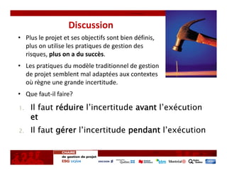 Discussion
• Plus le projet et ses objectifs sont bien définis, 
  plus on utilise les pratiques de gestion des 
  risques, plus on a du succès. 
• Les pratiques du modèle traditionnel de gestion
  de projet semblent mal adaptées aux contextes
  où règne une grande incertitude.
• Que faut‐il faire?

1.   Il faut réduire l’incertitude avant l’exécution
     et
2.   Il faut gérer l’incertitude pendant l’exécution
 