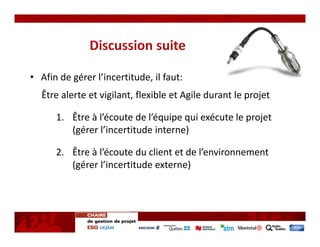 • Afin de gérer l’incertitude, il faut: 
  Être alerte et vigilant, flexible et Agile durant le projet

      1. Être à l’écoute de l’équipe qui exécute le projet   
         (gérer l’incertitude interne)

      2. Être à l’écoute du client et de l’environnement 
         (gérer l’incertitude externe)
 