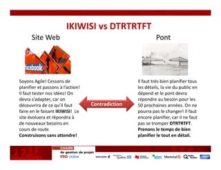 IKIWISI vs DTRTRTFT
      Site Web                                               Pont 




Soyons Agile! Cessons de                            Il faut très bien planifier tous 
planifier et passons à l’action!                    les détails, la vie du public en 
Il faut tester nos idées! On                        dépend et le pont devra 
devra s’adapter, car on                             répondre au besoin pour les 
découvrira de ce qu’il faut         Contradiction   50 prochaines années. On ne 
faire en le faisant IKIWISI!  Le                    pourra pas le changer! Il faut 
site évoluera et répondra à                         encore planifier, car il ne faut 
de nouveaux besoins en                              pas se tromper DTRTRTFT.
cours de route.                                     Prenons le temps de bien 
Construisons sans attendre!                         planifier le tout en détail.
 