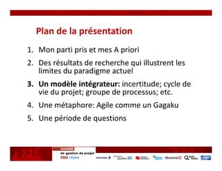 Plan de la présentation
1. Mon parti pris et mes A priori
2. Des résultats de recherche qui illustrent les 
   limites du paradigme actuel
3. Un modèle intégrateur: incertitude; cycle de 
   vie du projet; groupe de processus; etc.
4. Une métaphore: Agile comme un Gagaku
5. Une période de questions 
 
