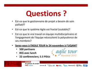 Questions ?
• Est‐ce que le gestionnaire de projet a besoin de soin 
  palliatif?
• Est‐ce que le système Agile est fractal (scalable)?
• Est‐ce que le vrai travail en équipe multidisciplinaire et 
  l’engagement de l’équipe nécessitent la polyvalence de 
  ses membres? 
• Serez‐vous à l’AGILE TOUR le 24 novembre à l’UQAM?
   • 500 partisans 
   • 85$ avec lunch
   • 22 conférenciers; 5.5 PDUs
 