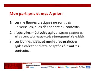 Mon parti pris et mes A priori

1. Les meilleures pratiques ne sont pas 
   universelles, elles dépendent du contexte.
2. J’adore les méthodes agiles (système de pratiques 
   mis au point pour les projets de développement de logiciel).
3. Les bonnes idées et meilleures pratiques 
   agiles méritent d’être adaptées à d’autres 
   contextes.
 