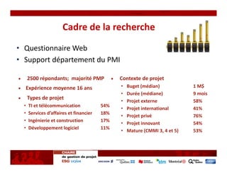 Cadre de la recherche
• Questionnaire Web
• Support département du PMI

      2500 répondants; majorité PMP             Contexte de projet
  Expérience moyenne 16 ans                     •   Buget (médian)            1 M$
                                                •   Durée (médiane)           9 mois
      Types de projet
                                                •   Projet externe            58%
  •   TI et télécommunication             54%
                                                •   Projet international      41%
  •   Services d’affaires et financier    18%
                                                •   Projet privé              76%
  •   Ingénierie et construction          17%
                                                •   Projet innovant           54%
  •   Développement logiciel              11%
                                                •   Mature (CMMI 3, 4 et 5)   53%
 