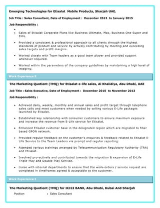 Emerging Technologies for Etisalat Mobile Products, Sharjah UAE.
Job Title : Sales Consultant, Date of Employment : December 2013 to January 2015
Job Responsibility :
•
• Sales of Etisalat Corporate Plans like Business Ultimate, Max, Business One Super and
Elife.
• Provided a consistent & professional approach to all clients through the highest
standards of product and service by actively contributing by meeting and exceeding
sales targets and profit margins.
• Worked closely with Team leaders as a good team player and provided support
whenever required.
• Worked within the parameters of the company guidelines by maintaining a high level of
integrity.
The Marketing Quotient (TMQ) for Etisalat e-life sales, Al Khalidiya, Abu Dhabi, UAE
Job Title : Sales Executive, Date of Employment : December 2010 to November 2013
Job Responsibility :
• Achieved daily, weekly, monthly and annual sales and profit target through telephone
sales calls and meet customers when needed by selling various E-Life packages
launched by Etisalat.
• Established key relationship with consumer customers to ensure maximum exposure
and increase the revenue from E-Life service for Etisalat.
• Enhanced Etisalat customer base in the designated region which are migrated to fiber
based GPON network.
• Provided regular feedback on the customer’s enquiries & feedback related to Etisalat E-
Life Service to the Team Leaders via prompt and regular reporting.
• Attended various trainings arranged by Telecommunication Regulatory Authority (TRA)
and Etisalat.
• Involved pro-actively and contributed towards the migration & expansion of E-Life
Triple-Play and Double-Play Service.
• Liaise with internal departments to ensure that the work-orders / service request are
completed in timeframes agreed & acceptable to the customer.
The Marketing Quotient (TMQ) for ICICI BANK, Abu Dhabi, Dubai And Sharjah
Position : Sales Consultant
Work Experience:1
Work Experience:2
 