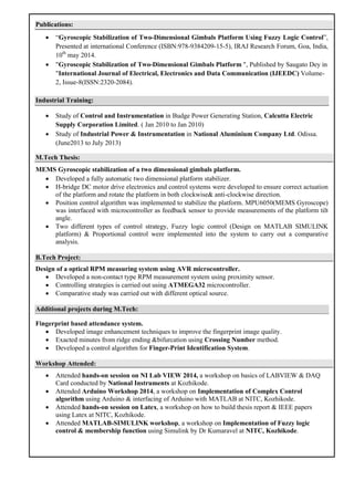 Publications:
 “Gyroscopic Stabilization of Two-Dimensional Gimbals Platform Using Fuzzy Logic Control”,
Presented at international Conference (ISBN:978-9384209-15-5), IRAJ Research Forum, Goa, India,
10th
may 2014.
 "Gyroscopic Stabilization of Two-Dimensional Gimbals Platform ", Published by Saugato Dey in
"International Journal of Electrical, Electronics and Data Communication (IJEEDC) Volume-
2, Issue-8(ISSN:2320-2084).
Industrial Training:
 Study of Control and Instrumentation in Budge Power Generating Station, Calcutta Electric
Supply Corporation Limited. ( Jan 2010 to Jan 2010)
 Study of Industrial Power & Instrumentation in National Aluminium Company Ltd. Odissa.
(June2013 to July 2013)
M.Tech Thesis:
MEMS Gyroscopic stabilization of a two dimensional gimbals platform.
 Developed a fully automatic two dimensional platform stabilizer.
 H-bridge DC motor drive electronics and control systems were developed to ensure correct actuation
of the platform and rotate the platform in both clockwise& anti-clockwise direction.
 Position control algorithm was implemented to stabilize the platform. MPU6050(MEMS Gyroscope)
was interfaced with microcontroller as feedback sensor to provide measurements of the platform tilt
angle.
 Two different types of control strategy, Fuzzy logic control (Design on MATLAB SIMULINK
platform) & Proportional control were implemented into the system to carry out a comparative
analysis.
B.Tech Project:
Design of a optical RPM measuring system using AVR microcontroller.
 Developed a non-contact type RPM measurement system using proximity sensor.
 Controlling strategies is carried out using ATMEGA32 microcontroller.
 Comparative study was carried out with different optical source.
Additional projects during M.Tech:
Fingerprint based attendance system.
 Developed image enhancement techniques to improve the fingerprint image quality.
 Exacted minutes from ridge ending &bifurcation using Crossing Number method.
 Developed a control algorithm for Finger-Print Identification System.
Workshop Attended:
 Attended hands-on session on NI Lab VIEW 2014, a workshop on basics of LABVIEW & DAQ
Card conducted by National Instruments at Kozhikode.
 Attended Arduino Workshop 2014, a workshop on Implementation of Complex Control
algorithm using Arduino & interfacing of Arduino with MATLAB at NITC, Kozhikode.
 Attended hands-on session on Latex, a workshop on how to build thesis report & IEEE papers
using Latex at NITC, Kozhikode.
 Attended MATLAB-SIMULINK workshop, a workshop on Implementation of Fuzzy logic
control & membership function using Simulink by Dr Kumaravel at NITC, Kozhikode.
 
