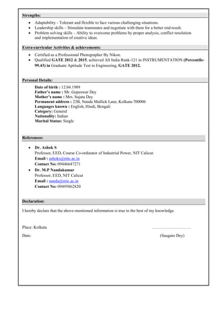Strengths:
 Adaptability - Tolerant and flexible to face various challenging situations.
 Leadership skills – Stimulate teammates and negotiate with them for a better end result.
 Problem solving skills – Ability to overcome problems by proper analysis, conflict resolution
and implementation of creative ideas.
Extra-curricular Activities & achievements:
 Certified as a Professional Photographer By Nikon.
 Qualified GATE 2012 & 2015, achieved All India Rank-121 in INSTRUMENTATION (Percentile-
99.43) in Graduate Aptitude Test in Engineering, GATE 2012.
Personal Details:
Date of birth : 12.04.1989
Father’s name : Mr. Gopeswar Dey
Mother’s name : Mrs. Sujata Dey
Permanent address : 23B, Nanda Mullick Lane, Kolkata-700006
Languages known : English, Hindi, Bengali
Category: General
Nationality: Indian
Marital Status: Single
References:
 Dr. Ashok S
Professor, EED, Course Co-ordinator of Industrial Power, NIT Calicut.
Email : ashoks@nitc.ac.in
Contact No: 09446647271
 Dr. M.P Nandakumar
Professor, EED, NIT Calicut
Email : nandu@nitc.ac.in
Contact No: 09495862820
Declaration:
I hereby declare that the above-mentioned information is true to the best of my knowledge.
Place: Kolkata ……………………….
Date: (Saugato Dey)
 