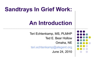 Sandtrays In Grief Work:  An Introduction Teri Echtenkamp, MS, PLMHP Ted E. Bear Hollow Omaha, NE [email_address] June 24, 2010 