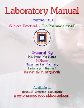 Laboratory Manual
Course: 310
Subject: Practical - Bio-Pharmaceutics-I
Prepared By
Md. Imran Nur Manik
M.Pharm
Department of Pharmacy
University of Rajshahi
Rajshahi-6205, Bangladesh
Available at
Essential Pharma documents
www.pharmacydocs.blogspot.com
 