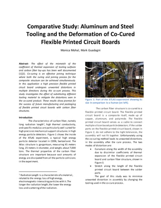 Comparative Study: Aluminum and Steel
Tooling and the Deformation of Co-Cured
Flexible Printed Circuit Boards
Monica Mohal, Mark Guadagni
Abstract- The effect of the mismatch of the
coefficient of thermal expansion of tooling surfaces
and carbon fiber lay-ups has been well documented
[1][2]. Co-curing is an effective joining technique
where both the curing and joining process for the
composite structure can be achieved simultaneously.
In this application a high precision flexible printed
circuit board undergoes unwanted distortions in
multiple directions during the co-cure process. This
study investigates the effect of substituting different
tooling material to mitigate the distortions seen in
the co-cured product. These results show promise for
the success of future manufacturing and packaging
of flexible printed circuit boards with carbon fiber
structures.
Introduction
The characteristics of carbon fiber, namely
long radiation length1, high thermal conductivity,
and specific modulus are particularly well suited for
high precision mechanical support structures in high
energy particle detectors. Figure 1 shows the inside
of the ATLAS experiment, a typical high energy
particle detector located in CERN, Switzerland. The
Atlas structure is gargantuan, measuring 45 meters
long, 25 meters in diameter, and weighs about 7,000
tons. The thermal properties of the carbon fiber
structure are important because vast amounts of
energy are dissipated from all the particle collisions
in the experiment.
1 Radiation Length is a characteristicof a material,
related to the energy loss of high energy,
electromagnetic-interactingparticles with it. The
longer the radiation length,the lower the energy
loss and scatteringof the radiation.
Figure 1: Part of the ATLAS experiment showing its
size in comparison to a human (on left).
The carbon fiber structure is co-cured to a
flexible printed circuit board. The flexible printed
circuit board is a composite itself, made up of
copper, aluminum, and polyimide. The flexible
printed circuit board serves as a cable to connect
multiplesilicon based particledetectors.If the solder
ports on the flexible printed circuit board, shown in
Figure 2, do not adhere to the tight tolerances, the
assembly will not fit together. Unfortunately using
the co-curing method leads to unwanted distortions
in the assembly after the cure process. The two
modes of distortion are:
 Curvature along the width of the assembly
due to dissimilar coefficients of thermal
expansion of the flexible printed circuit
board and carbon fiber structure, shown in
Figure 3.
 Stretch along the length of the flexible
printed circuit board between the solder
ports
The goal of this study was to minimize
unwanted distortion in assembly by changing the
tooling used in the co-cure process.
 