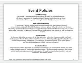 Please note, a customary 24% service charge and tax will be added to the prices 13
Event Policies
Food & Beverage
The State of Tennessee regulates the sale and service of all alcoholic beverages.
The Hotel is responsible for the administration of these regulations. It is our policy
that no alcoholic beverages can be brought into the Hotel for a Banquet Function.
Menu Selection & Pricing
To ensure every detail is handled in a professional manner, the Hotel requires that your
menu selections and specific details be finalized a minimum of three (3) weeks prior to your function.
The pricing contained within the enclosed wedding packages is current and subject to change without notice.
Menu prices are subject to 24% service fee and appropriate Tennessee sales taxes to all food and beverage
charges.
Outside Vendors
In the event of deciding to contract the services of a vendor other than those approved by the Hotel,
it will be agreed that the Bride and Groom will incur any and all liability on behalf of the selected vendor
and will compensate the Hotel for any loss or damages incurred through the action of the vendors
and their designated agents. Proof of Insurance is required.
Guest Attendance
The guaranteed number of guests to be in attendance is required (72) business hours prior to your event.
Final attendance cannot be lowered, but may be increased. If the guaranteed attendance is not received
within the above time frame, you will be charged for the most recent estimated attendance or actual
attendance, whichever is greater.
 