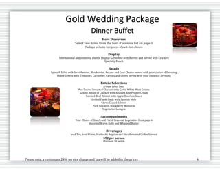 Please note, a customary 24% service charge and tax will be added to the prices 4
Gold Wedding Package
Dinner Buffet
Hors D’oeuvres
Select two items from the hors d’oeuvres list on page 1
Package includes two pieces of each item chosen
Display
International and Domestic Cheese Display Garnished with Berries and Served with Crackers
Specialty Punch
Salads
Spinach Salad with Strawberries, Blueberries, Pecans and Goat Cheese served with your choice of Dressing
Mixed Greens with Tomatoes, Cucumber, Carrots and Olives served with your choice of Dressing
Entrée Selections
(Please Select Two)
Pan Seared Breast of Chicken with Garlic White Wine Cream
Grilled Breast of Chicken with Roasted Red Pepper Cream
Smoked Beef Brisket with Apple Bourbon Sauce
Grilled Flank Steak with Spanish Mole
Citrus Glazed Salmon
Pork loin with Blackberry Mostarda
Vegetarian Lasagna
Accompaniments
Your Choice of Starch and Fresh Seasonal Vegetables from page 6
Assorted Warm Rolls and Whipped Butter
Beverages
Iced Tea, Iced Water, Starbucks Regular and Decaffeinated Coffee Service
$52 per person
Minimum 50 people
 