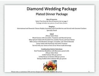 Please note, a customary 24% service charge and tax will be added to the prices 5
Diamond Wedding Package
Plated Dinner Package
Hors D’oeuvres
Select Two from the Hors D’oeuvres List on page 1
Package includes two pieces of each item chosen
Displays
International and Domestic Cheese Display Garnished with Fresh Berries and Served with Gourmet Crackers
Specialty Punch
Salad
(Please Select One)
Mixed Greens with Cucumber, Tomatoes and Shaved Carrots
Baby Spinach Salad with Strawberries, Candies Pecans and Goat Cheese
Bibb Lettuce with Mandarin Oranges, Cucumber, and Sliced Almonds
Caesar Salad with Parmesan and Garlic Croutons
Served with your choice of two of our House made dressings
Combination Entrée Selections
Beef Tenderloin Medallion with Béarnaise paired with:
(Please Select One)
Grilled Salmon $56 per person
Grilled Breast of Chicken $58 per person
Shrimp Stuffed with Crabmeat $62 per person
 