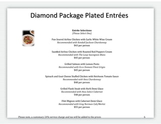 Please note, a customary 24% service charge and tax will be added to the prices 6
Diamond Package Plated Entrées
Entrée Selections
(Please Select One)
Pan-Seared Airline Chicken with Garlic White Wine Cream
Recommended with Kendall Jackson Chardonnay
$43 per person
Sautéed Airline Chicken with Roasted Red Peppers Cream
Recommended with The Loop Sauvignon Blanc
$45 per person
Grilled Salmon with Lemon Pesto
Recommended with Ecco Domani Pinot Grigio
$45 per person
Spinach and Goat Cheese Stuffed Chicken with Heirloom Tomato Sauce
Recommended with Hess Chardonnay
$48 per person
Grilled Flank Steak with Herb Demi Glace
Recommended with Hess Select Cabernet
$48 per person
Filet Mignon with Cabernet Demi Glace
Recommended with Greg Norman Cab/Merlot
$55 per person
 
