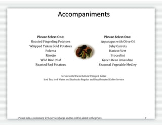 Please note, a customary 24% service charge and tax will be added to the prices 7
Accompaniments
Please Select One:
Roasted Fingerling Potatoes
Whipped Yukon Gold Potatoes
Polenta
Risotto
Wild Rice Pilaf
Roasted Red Potatoes
Potato Au Gratin
Please Select One:
Asparagus with Olive Oil
Baby Carrots
Haricot Vert
Broccolini
Green Bean Amandine
Seasonal Vegetable Medley
Roasted Brussels Sprouts
Served with Warm Rolls & Whipped Butter
Iced Tea, Iced Water and Starbucks Regular and Decaffeinated Coffee Service
 