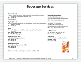 Please note, a customary 24% service charge and tax will be added to the prices 8
Premium Brands
Pinnacle Vodka, J&B Scotch, New Amsterdam Gin, Jim Beam Bourbon,
Sauza Gold Tequila, and Canadian Club.
Host Bar $7.00
Cash Bar $9.00
Top Shelf Brands
ABSOLUT Vodka, Tanquerray Gin, Jack Daniels, Crown Royal, Sauza Blue,
Dewards, Bacardi
Host Bar $9.00
Wine
Canyon Road Chardonnay, Cabernet Sauvignon, Pinot Noir, White
Zinfandel
Host Bar $8.00 per glass
Cash Bar $10.00 per glass
Bottled Domestic Beer
Miller Lite, Bud Light, Budweiser
Host Bar $5.00
Cash Bar $6.00
Bottled Import Beer
Corona, Corona Light and SchockTop
Host Bar $6.00
Cash Bar $7.00
Additional Brands Available Upon Request for Host Bars Only.
Premium Per Person Bar
First Hour $21.00 per person
Each Additional Hour $6.00 per person
*Two Hour Minimum Required
Top Shelf Per Person Bar
First Hour $23.00 per person
Each Additional Hour $8.00 per person
*Two Hour Minimum Required
Additional Fees
Bar Set-up Fee - $175.00 per bar
Wine Service Fee -$75.00
Soft Drinks
Coca-Cola Products and Bottled Water
Host Bar $3.00
Cash Bar $3.50
Beverage Services
 