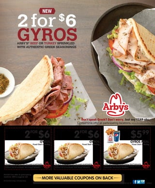 Find us at /arbys
Limited time offer at participating
locations. While supplies last.
TM & © 2014 Arby’s IP Holder Trust
MORE VALUABLE COUPONS ON BACK
2FOR
$6GYROS
Roast Beef or Turkey
Buy up to 10 in groups of 2 with this coupon at participating
Arby’s®
restaurants. Offer is not valid with any other offer or
discount, and not transferable. Valid through 10/15/2014.
2FOR
$6GYROS
Roast Beef or Turkey
Buy up to 10 in groups of 2 with this coupon at participating
Arby’s®
restaurants. Offer is not valid with any other offer or
discount, and not transferable. Valid through 10/15/2014.
$599
GYROS MEAL
Roast Beef or Turkey
Limit 1 with this coupon at participating Arby’s®
restaurants.
Offer is not valid with any other offer or discount, and not
transferable. Valid through 10/15/2014.
Don’t speak Greek? Don’t worry. Just say YEAR-ohs.
Limited time offer at participating locations.TM & © 2014 Arby’s IP Holder Trust
2for$
6
GYROSARBY’S®
BEEF OR TURKEY SPRINKLED
WITH AUTHENTIC GREEK SEASONINGS
NEW
 