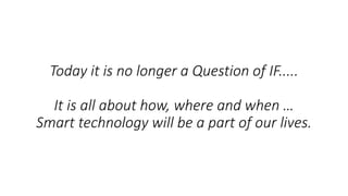 Today it is no longer a Question of IF.....
It is all about how, where and when …
Smart technology will be a part of our lives.
 